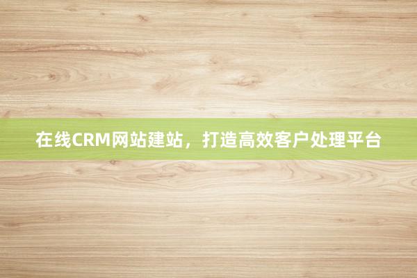 在线CRM网站建站,打造高效客户处理平台