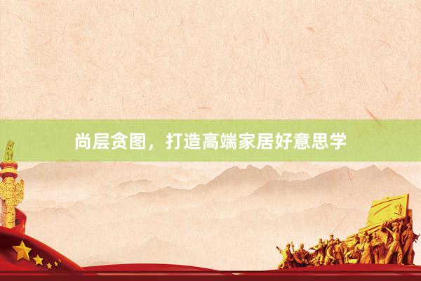 尚层贪图，打造高端家居好意思学